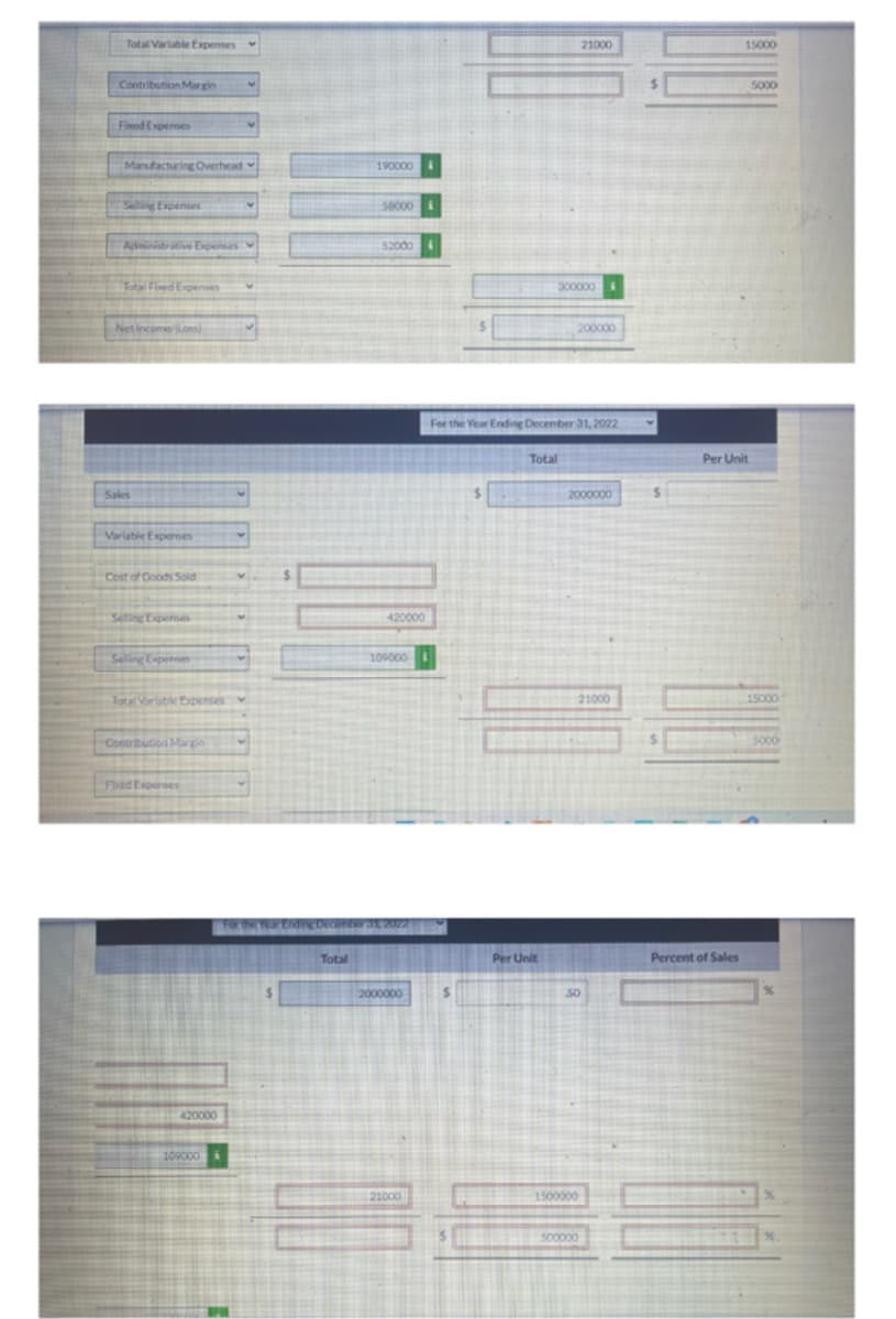 Total Variable Expenses
Contribution Margin
Fixed Expenses
Manufacturing Overhead
Selling Expenses
Administrative Expenses
Total Fixed Expenses
Net Income Los)
Sales
Variable Expenses
Cost of Goods Sold
Seting Expenses
Selling Expenses
Total Variable Expenses
Contribution Margin
Flied Expenses
420000
109000
Total
190000
50000
52000
420000
109000
31, 2022
2000000
21000
300000
Total
Per Unit
For the Year Ending December 31, 2022
200000
21000
2000000
21000
50
1500000
500000
15000
Per Unit
Percent of Sales
5000
15000
5000