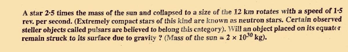 A star 2-5 times the mass of the sun and collapsed to a size of the 12 km rotates with a speed of 1.5
rev. per second. (Extremely compact stars of this kind are known as neutron stars. Certain observed
steller objects cailed pulsars are believed to belong this category). Will an object placed on its equator
remain struck to its surface due to gravity ? (Mass of the sun = 2 x 1050 kg).
