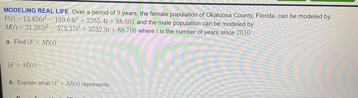 MODELING REAL LIFE Over a period of 9 years, the female population of Okaloosa County, Florida, can be modeled by
F(t)=13.856³-199.64²
+2265.4t +88.601 and the male population can be modeled by
where t is the number of years since 2010.
M(t)=21.262³-373.2712
+3532.9t+88.706
a. Find (F+ M)(t).
(F + M)(t) =
b. Explain what (F+ M)(t) represents.