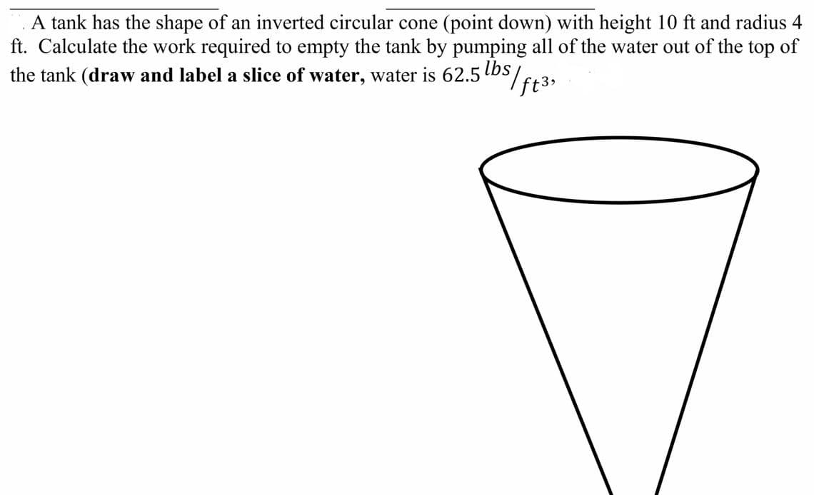 A tank has the shape of an inverted circular cone (point down) with height 10 ft and radius 4
ft. Calculate the work required to empty the tank by pumping all of the water out of the top of
the tank (draw and label a slice of water, water is 62.5 bS/E+3,
