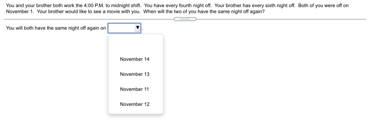 You and your brother both work the 4:00 P.M. to midnight shift. You have every fourth night off. Your brother has every sixth night off. Both of you were off on
November 1. Your brother would like to see a movie with you. When will the two of you have the same night off again?
.....
You will both have the same night off again on
November 14
November 13
November 11
November 12
