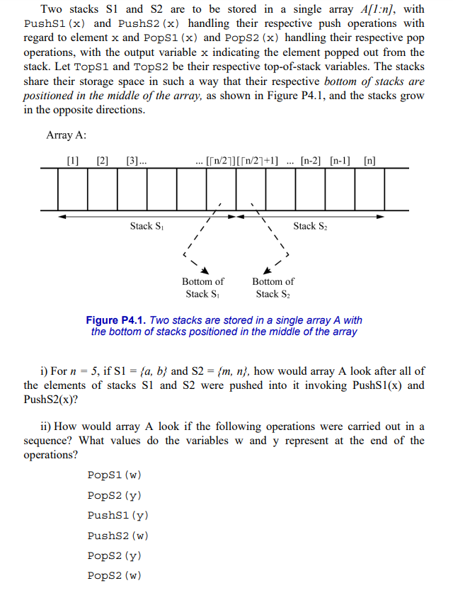 Two stacks S1 and S2 are to be stored in a single array A[1:n], with
PushS1 (x) and PushS2 (x) handling their respective push operations with
regard to element x and PopS1 (x) and PopS2 (x) handling their respective pop
operations, with the output variable x indicating the element popped out from the
stack. Let TopS1 and TopS2 be their respective top-of-stack variables. The stacks
share their storage space in such a way that their respective bottom of stacks are
positioned in the middle of the array, as shown in Figure P4.1, and the stacks grow
in the opposite directions.
Array A:
[1]
[2]
[3]...
Stack S₁
... [[n/2]][[n/21+1] [n-2] [n-1] [n]
Bottom of
Stack S₁
...
PopS1 (w)
PopS2 (y)
PushS1 (y)
PushS2 (w)
PopS2 (y)
PopS2 (w)
Stack S₂
Bottom of
Stack S₂
Figure P4.1. Two stacks are stored in a single array A with
the bottom of stacks positioned in the middle of the array
i) For n = 5, if S1 = {a, b} and S2 = {m, n}, how would array A look after all of
the elements of stacks S1 and S2 were pushed into it invoking PushS1(x) and
PushS2(x)?
ii) How would array A look if the following operations were carried out in a
sequence? What values do the variables w and y represent at the end of the
operations?