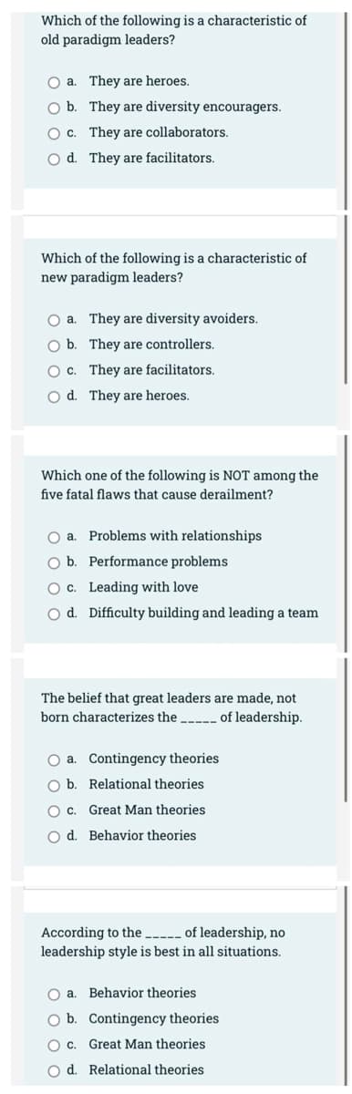 Which of the following is a characteristic of
old paradigm leaders?
O a. They are heroes.
O b. They are diversity encouragers.
O c. They are collaborators.
O d. They are facilitators.
Which of the following is a characteristic of
new paradigm leaders?
O a. They are diversity avoiders.
O b.
They are controllers.
O c.
They are facilitators.
O d.
They are heroes.
Which one of the following is NOT among the
five fatal flaws that cause derailment?
O a. Problems with relationships
Ob. Performance problems
O c.
Leading with love
Od. Difficulty building and leading a team
The belief that great leaders are made, not
born characterizes the
of leadership.
O a. Contingency theories
O b.
Relational theories
O c.
Great Man theories
O d.
Behavior theories
According to the _____ of leadership, no
leadership style is best in all situations.
O a.
Behavior theories
O b.
Contingency theories
O c.
Great Man theories
O d. Relational theories