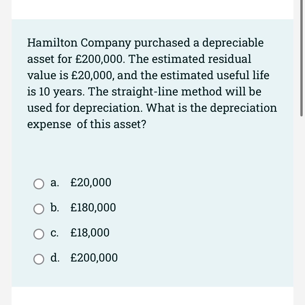 Hamilton Company purchased a depreciable
asset for £200,000. The estimated residual
value is £20,000, and the estimated useful life
is 10 years. The straight-line method will be
used for depreciation. What is the depreciation
expense of this asset?
a. £20,000
○ b. £180,000
○ C. £18,000
Od. £200,000