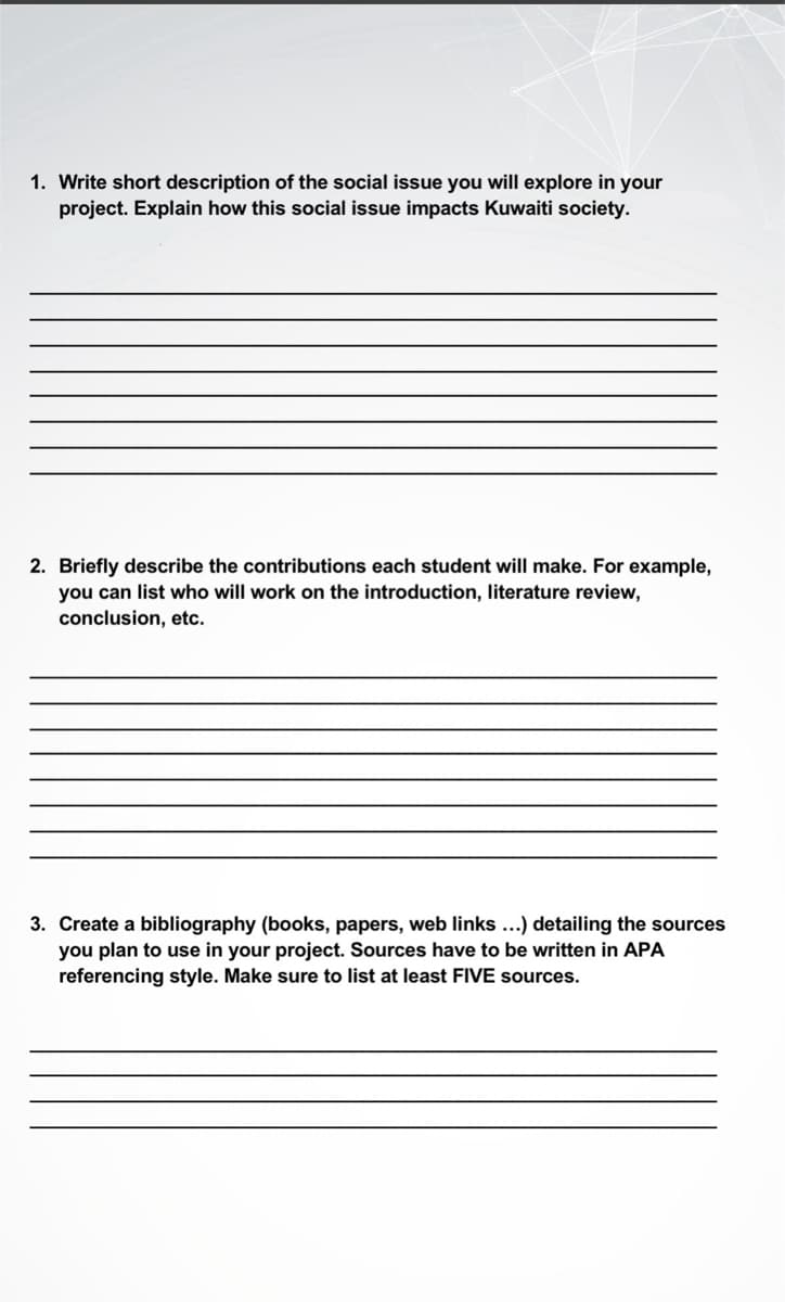 1. Write short description of the social issue you will explore in your
project. Explain how this social issue impacts Kuwaiti society.
2. Briefly describe the contributions each student will make. For example,
you can list who will work on the introduction, literature review,
conclusion, etc.
3. Create a bibliography (books, papers, web links...) detailing the sources
you plan to use in your project. Sources have to be written in APA
referencing style. Make sure to list at least FIVE sources.