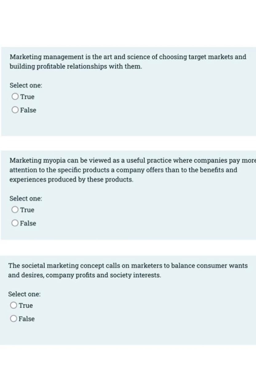 Marketing management is the art and science of choosing target markets and
building profitable relationships with them.
Select one:
True
False
Marketing myopia can be viewed as a useful practice where companies pay more
attention to the specific products a company offers than to the benefits and
experiences produced by these products.
Select one:
True
False
The societal marketing concept calls on marketers to balance consumer wants
and desires, company profits and society interests.
Select one:
True
False