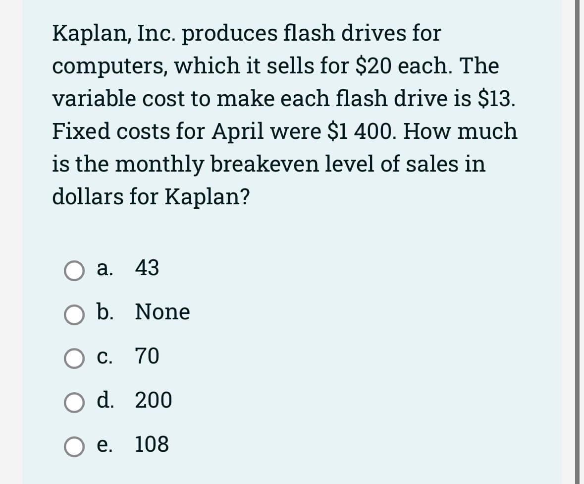 Kaplan, Inc. produces flash drives for
computers, which it sells for $20 each. The
variable cost to make each flash drive is $13.
Fixed costs for April were $1 400. How much
is the monthly breakeven level of sales in
dollars for Kaplan?
a. 43
O b. None
C. 70
O d. 200
Oe. 108