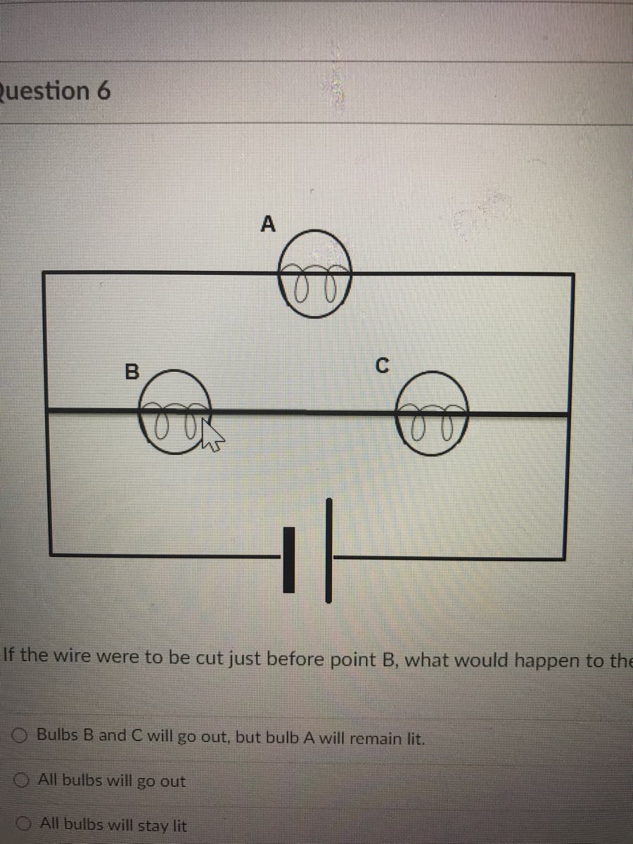 Question 6
A
B
If the wire were to be cut just before point B, what would happen to the
Bulbs B and C will go out, but bulb A will remain lit.
O All bulbs will go out
O All bulbs will stay lit
