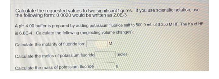 Calculate the requested values to two significant figures. If you use scientific notation, use
the following form: 0.0020 would be written as 2.0E-3
A pH 4.00 buffer is prepared by adding potassium fluoride salt to 500.0 mL of 0.250 M HF. The Ka of HF
is 6.8E-4. Calculate the following (neglecting volume changes):
Calculate the molarity of fluoride ion:
M
moles
Calculate the moles of potassium fluoride
Calculate the mass of potassium fluoride
