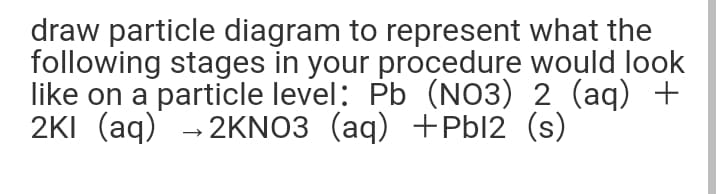 draw particle diagram to represent what the
following stages in your procedure would look
like on a particle level: Pb (NO3) 2 (aq) +
2KI (aq) - 2KNO3 (aq) +Pbl2 (s)
