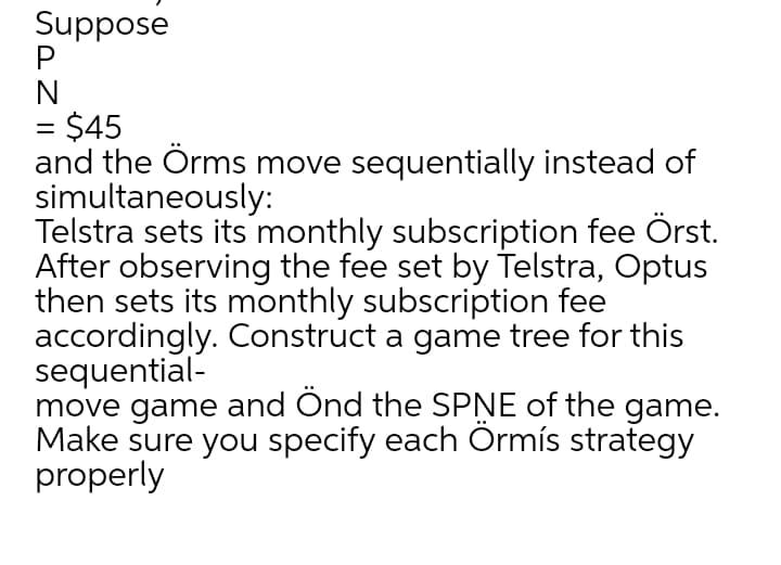 Suppose
N
= $45
and the Örms move sequentially instead of
simultaneously:
Telstra sets its monthly subscription fee Örst.
After observing the fee set by Telstra, Optus
then sets its monthly subscription fee
accordingly. Construct a game tree for this
sequential-
move game and Ond the SPNE of the game.
Make sure you specify each Ormís strategy
properly
