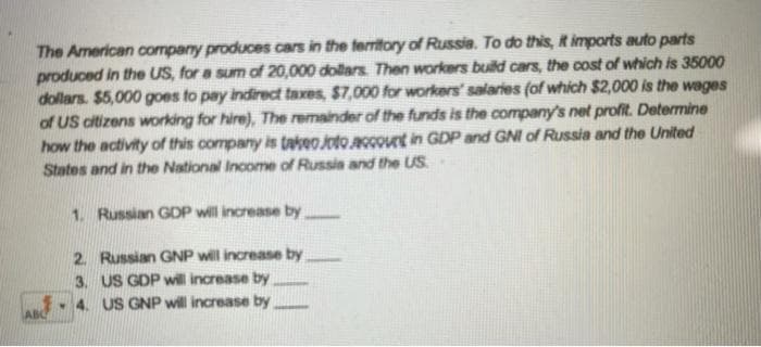 The American company produces cars in the territory of Russia. To do this, t imports auto parts
produced in the US, for a sum of 20,000 dollars Then workers build cars, the cost of which is 35000
dollars. $5,000 goes to pay indirect taxes, $7,000 for workers' salaries (of which $2,000 is the wages
of US citizens working for hire), The remainder of the funds is the company's net profit. Determine
how the activity of this company is takeoJoto count in GDP and GNI of Russia and the United
States and in the National Income of Russia and the US
1. Russian GDP will increase by
2. Russian GNP will increase by
3. US GDP will increase by
4. US GNP will increase by
