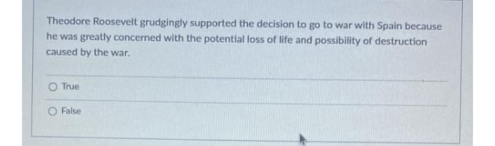 Theodore Roosevelt grudgingly supported the decision to go to war with Spain because
he was greatly concerned with the potential loss of life and possibility of destruction
caused by the war.
O True
False
