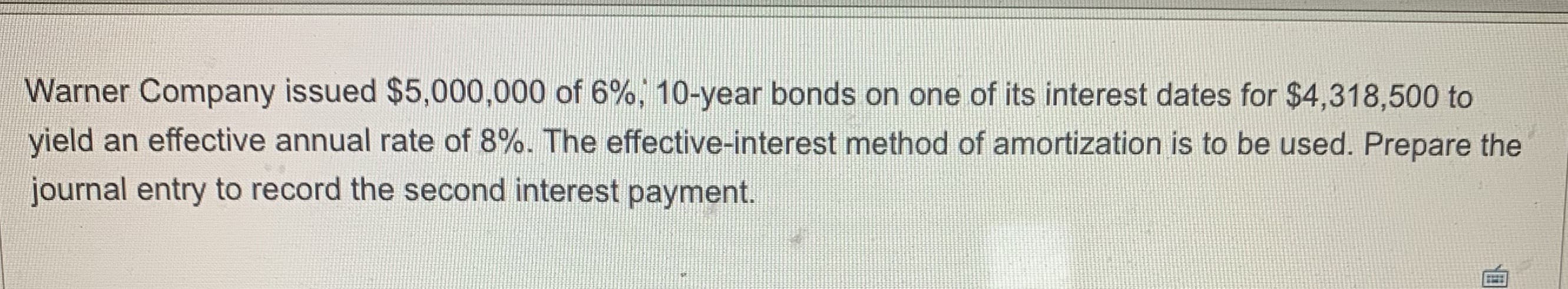 Warner Company issued $5,000,000 of 6%, 10-year bonds on one of its interest dates for $4,318,500 to
yield an effective annual rate of 8%. The effective-interest method of amortization is to be used. Prepare the
journal entry to record the second interest payment.
