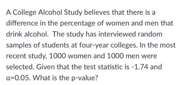 A College Alcohol Study believes that there is a
difference in the percentage of women and men that
drink alcohol. The study has interviewed random
samples of students at four-year colleges. In the most
recent study, 1000 women and 1000 men were
selected. Given that the test statistic is -1.74 and
a=0.05. What is the p-value?
