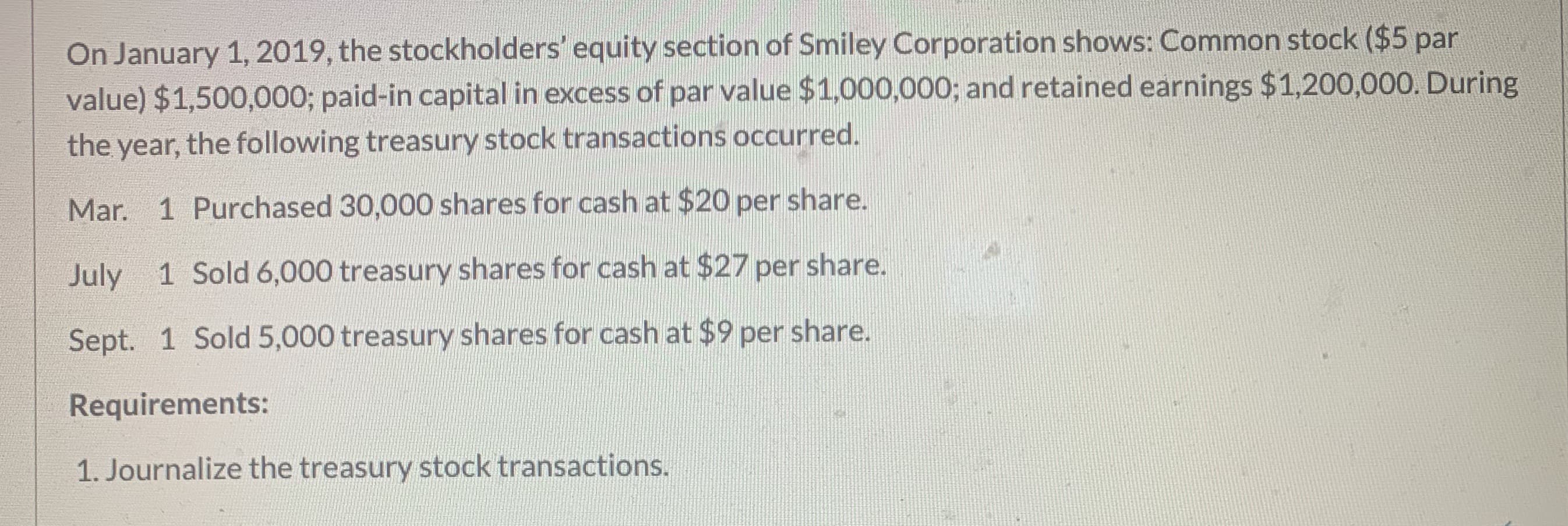 ### Understanding Treasury Stock Transactions

**Overview:**

On January 1, 2019, the stockholders' equity section of Smiley Corporation includes:
- Common stock ($5 par value): $1,500,000
- Paid-in capital in excess of par value: $1,000,000
- Retained earnings: $1,200,000

During the year, Smiley Corporation conducted several treasury stock transactions as follows:

**Transactions:**

- **March 1:** Purchased 30,000 shares for cash at $20 per share.
- **July 1:** Sold 6,000 treasury shares for cash at $27 per share.
- **September 1:** Sold 5,000 treasury shares for cash at $9 per share.

**Requirements:**

1. **Journalize the treasury stock transactions.**

**Explanation of Transactions:**

1. **March 1 - Purchase of Treasury Stock:**
   - Smiley Corporation bought back 30,000 shares of its own stock from the public at $20 per share. 
   - This transaction decreases cash and increases treasury stock (a contra-equity account).

2. **July 1 - Sale of Treasury Stock:**
   - 6,000 shares of the treasury stock were sold at $27 per share.
   - This sale generates cash and reduces the treasury stock account. The excess received over the purchase cost ($27 - $20 per share) is credited to Paid-in Capital from Treasury Stock.

3. **September 1 - Sale of Treasury Stock:**
   - 5,000 shares of the treasury stock were sold at $9 per share.
   - This transaction increases cash and reduces the treasury stock account. The sale at less than the purchase cost ($9 - $20 per share) decreases the Paid-in Capital from Treasury Stock, with any remaining needed to adjust coming from Retained Earnings if necessary.

These transactions impact both the balance sheet and specific equity accounts, reflecting changes in the company’s financial position and ownership structure.

### Conclusion
Students and readers are encouraged to journalize the mentioned treasury stock transactions by understanding the debits and credits involved in each transaction. This practical example aids in comprehending the process and effects of treasury stock transactions on a company’s financial statements.