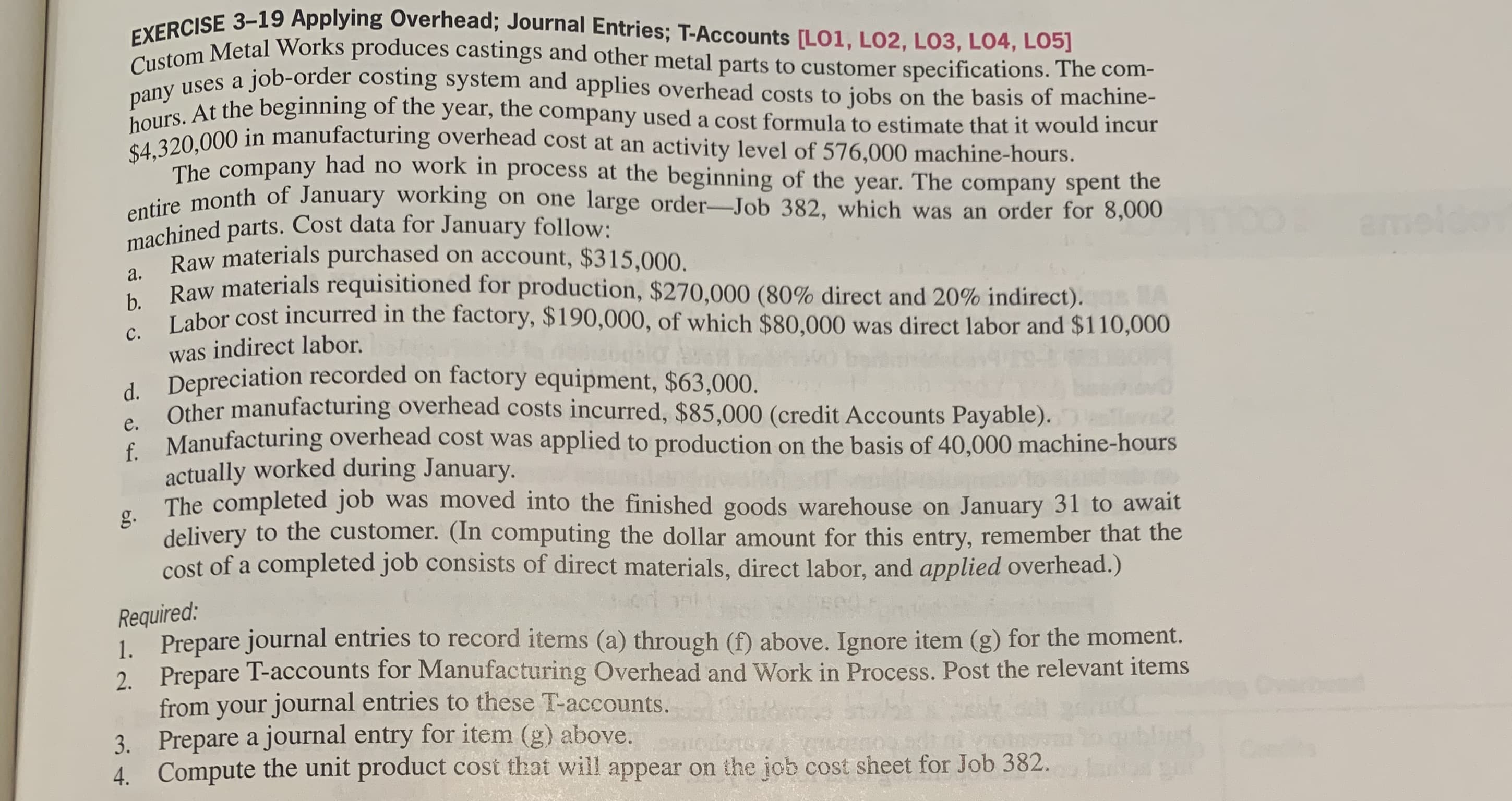 Custom
and other metal parts to customer specifications. The com-
pany uses a job-order costing system and applies overhead costs to jobs on the basis of machine-
hours. At the beginning of the year, the company used a cost formula to estimate that it would incur
$4,320,000 in manufacturing overhead cost at an activity level of 576,000 machine-hours.
The company had no work in process at the beginning of the year. The company spent the
dire month of January working on one large order-Job 382, which was an order for 8,000
machined parts. Cost data for January follow:
Raw materials purchased on account, $315,000.
а.
Raw materials requisitioned for production, $270,000 (80% direct and 20% indirect). A
b.
с.
Labor cost incurred in the factory, $190,000, of which $80,000 was direct labor and $110,000
was indirect labor.
d. Depreciation recorded on factory equipment, $63,000.
Other manufacturing overhead costs incurred, $85,000 (credit Accounts Payable).
e.
E Manufacturing overhead cost was applied to production on the basis of 40,000 machine-hours
actually worked during January.
g.
The completed job was moved into the finished goods warehouse on January 31 to await
delivery to the customer. (In computing the dollar amount for this entry, remember that the
cost of a completed job consists of direct materials, direct labor, and applied overhead.)
Required:
Prepare journal entries to record items (a) through (f) above. Ignore item (g) for the moment.
2. Prepare T-accounts for Manufacturing Overhead and Work in Process. Post the relevant items
from your journal entries to these T-accounts.
Prepare a journal entry for item (g) above.
blipd
