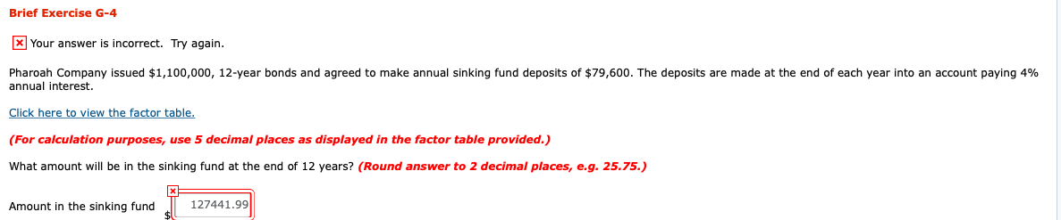 Pharoah Company issued $1,100,000, 12-year bonds and agreed to make annual sinking fund deposits of $79,600. The deposits are made at the end of each year into an account paying 4%
annual interest.
Click here to view the factor table.
(For calculation purposes, use 5 decimal places as displayed in the factor table provided.)
What amount will be in the sinking fund at the end of 12 years? (Round answer to 2 decimal places, e.g. 25.75.)
