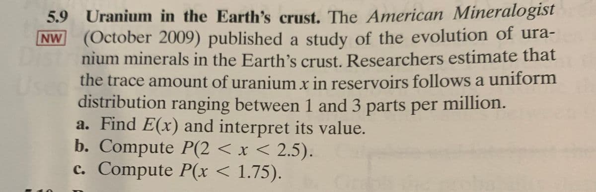 5.9 Uranium in the Earth's crust. The American Mineralogist
NW (October 2009) published a study of the evolution of ura-
nium minerals in the Earth's crust. Researchers estimate that
the trace amount of uranium x in reservoirs follows a uniform
distribution ranging between 1 and 3 parts per million.
a. Find E(x) and interpret its value.
b. Compute P(2 < x < 2.5).
c. Compute P(x < 1.75).
Use
