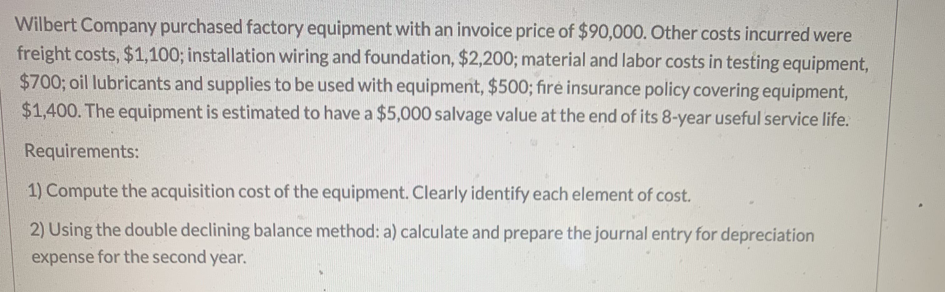 Wilbert Company purchased factory equipment with an invoice price of $90,000. Other costs incurred were
freight costs, $1,100; installation wiring and foundation, $2,200; material and labor costs in testing equipment,
$700; oil lubricants and supplies to be used with equipment, $500; fire insurance policy covering equipment,
$1,400. The equipment is estimated to have a $5,000 salvage value at the end of its 8-year useful service life.
Requirements:
1) Compute the acquisition cost of the equipment. Clearly identify each element of cost.
2) Using the double declining balance method: a) calculate and prepare the journal entry for depreciation
expense for the second year.
