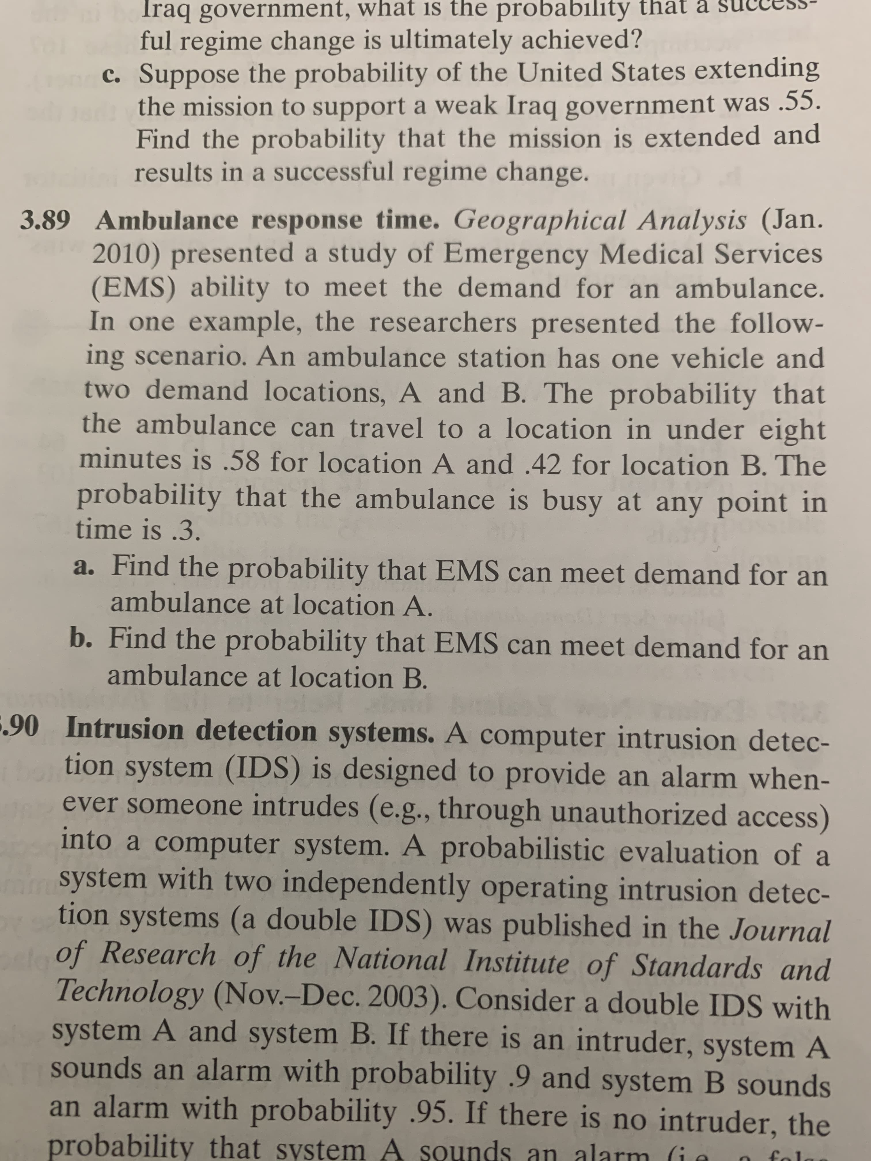 3.89 Ambulance response time. Geographical Analysis (Jan.
2010) presented a study of Emergency Medical Services
(EMS) ability to meet the demand for an ambulance.
In one example, the researchers presented the follow-
ing scenario. An ambulance station has one vehicle and
two demand locations, A and B. The probability that
the ambulance can travel to a location in under eight
minutes is .58 for location A and .42 for location B. The
probability that the ambulance is busy at any point in
time is .3.
