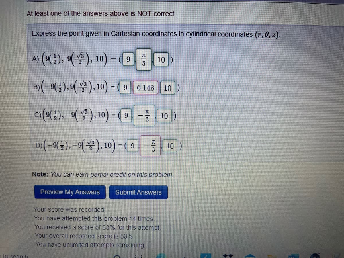 At least one of the answers above is NOT correct.
Express the point given in Cartesian coordinates in cylindrical coordinates (r, 0, z).
A (4), 에(물), 10)- 10
9
3
B)(-().(4), 10) = (9 6.148 10)
이(예), -에(용), 10)--10)
D(-여), (4), 10)-(의- 10)
3
Note: You can earn partial credit on this problem.
Preview My Answers
Submit Answers
Your score was recorded.
You have attempted this problem 14 times.
You received a score of 83% for this attempt.
Your overall recorded score is 83%.
You have unlimited attempts remaining.
to search
