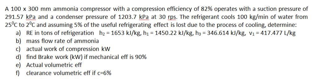 A 100 x 300 mm ammonia compressor with a compression efficiency of 82% operates with a suction pressure of
291.57 kPa and a condenser pressure of 1203.7 kPa at 30 rps. The refrigerant cools 100 kg/min of water from
25°C to 2°C and assuming 5% of the useful refrigerating effect is lost due to the process of cooling, determine:
a) RE in tons of refrigeration h2 = 1653 kJ/kg, h1 = 1450.22 kJ/kg, h3 = 346.614 kJ/kg, v1 = 417.477 L/kg
b) mass flow rate of ammonia
c) actual work of compression kW
d) find Brake work (kW) if mechanical eff is 90%
e) Actual volumetric eff
f) clearance volumetric eff if c=6%
