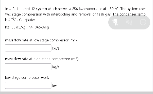 In a Refrigerant 12 system which serves a 250 kw evaporator at - 30 °C. The system uses
two stage compression with intercooling and removal of flash gas. The condenser temp
is 40°C. Compute:
h2=357kJ/kg, h4=365kJ/kg
mass flow rate at low stage compressor (m1)
kg/s
mass flow rate at high stage compressor (m3)
kg/s
low stage compressor work
kw
