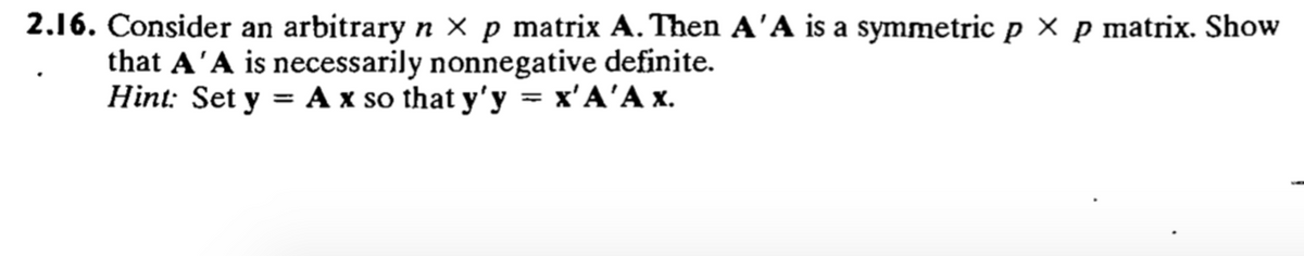 2.16. Consider an arbitrary n × p matrix A. Then A'A is a symmetric p x p matrix. Show
that A'A is necessarily nonnegative definite.
Hint: Set y %3D Аx so that y'y — х'А'Ах.
