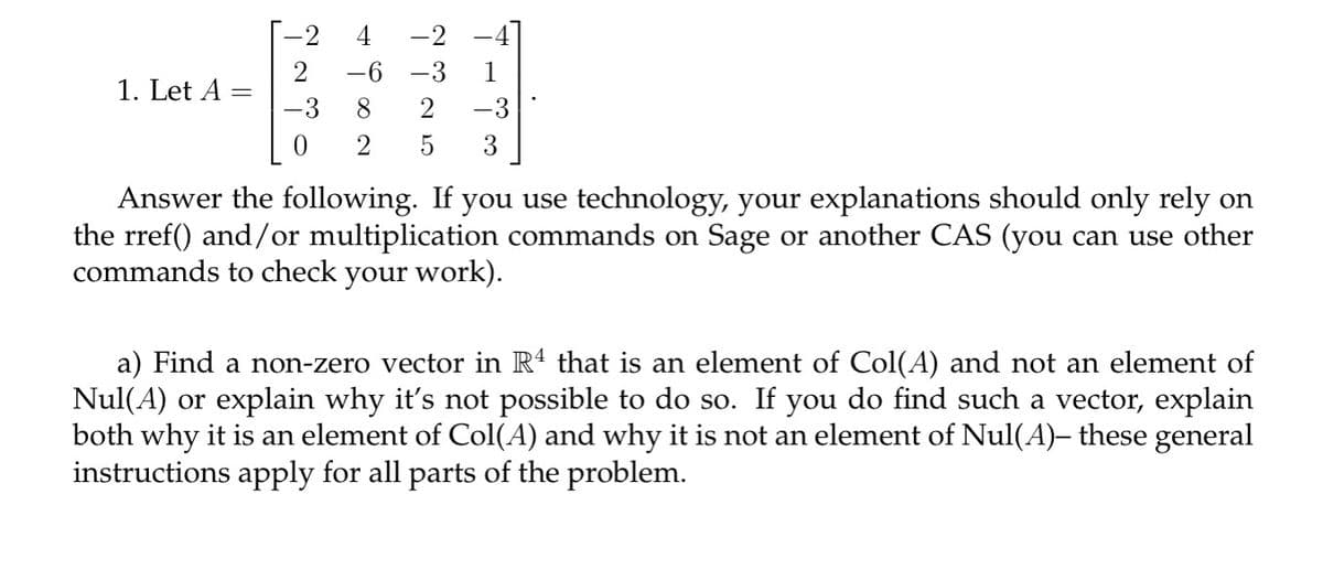 4
-2
-6 -3
1. Let A
8
2 -3
0
2 5 3
Answer the following. If you use technology, your explanations should only rely on
the rref() and/or multiplication commands on Sage or another CAS (you can use other
commands to check your work).
a) Find a non-zero vector in R4 that is an element of Col(A) and not an element of
Nul(A) or explain why it's not possible to do so. If you do find such a vector, explain
both why it is an element of Col(A) and why it is not an element of Nul(A)– these general
instructions apply for all parts of the problem.
-3