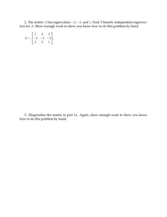 ### Linear Algebra: Eigenvalues and Diagonalization

#### Problem 2
The matrix \( A \) has eigenvalues \(-2\), \(-2\), and \(1\). Find 3 linearly independent eigenvectors for \( A \). Show enough work to demonstrate your understanding of how to solve this problem by hand.

The matrix \( A \) is given by:
\[ 
A = \begin{bmatrix}
1 & 3 & 3 \\
-3 & -5 & -3 \\
3 & 3 & 1
\end{bmatrix}
\]

#### Solution Approach:
1. **Step 1: Eigenvalue Calculation:**
    - The eigenvalues are provided: \(-2\), \(-2\), and \(1\).

2. **Step 2: Eigenvector Calculation for \( \lambda = -2 \):**
    - Solve \((A - (-2)I) \mathbf{v} = 0\) to find the eigenvectors associated with \( \lambda = -2 \).

3. **Step 3: Eigenvector Calculation for \( \lambda = 1 \):**
    - Solve \((A - I) \mathbf{v} = 0\) to find the eigenvectors associated with \( \lambda = 1 \).

#### Problem 3
Diagonalize the matrix in part 1a. Again, show enough work to demonstrate your understanding of how to solve this problem by hand.

#### Solution Approach:
1. **Step 1: Matrix of Eigenvectors \( P \):**
   - Construct a matrix \( P \) where each column is an eigenvector of \( A \).

2. **Step 2: Diagonal Matrix \( D \):**
   - Construct the diagonal matrix \( D \), where the diagonal elements are the eigenvalues of \( A \).

3. **Step 3: Verification:**
   - Verify that \( A = PDP^{-1} \).

Ensure to demonstrate each step clearly and provide calculations to show your method and understanding.