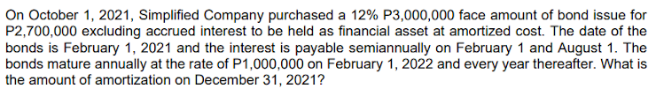 On October 1, 2021, Simplified Company purchased a 12% P3,000,000 face amount of bond issue for
P2,700,000 excluding accrued interest to be held as financial asset at amortized cost. The date of the
bonds is February 1, 2021 and the interest is payable semiannually on February 1 and August 1. The
bonds mature annually at the rate of P1,000,000 on February 1, 2022 and every year thereafter. What is
the amount of amortization on December 31, 2021?
