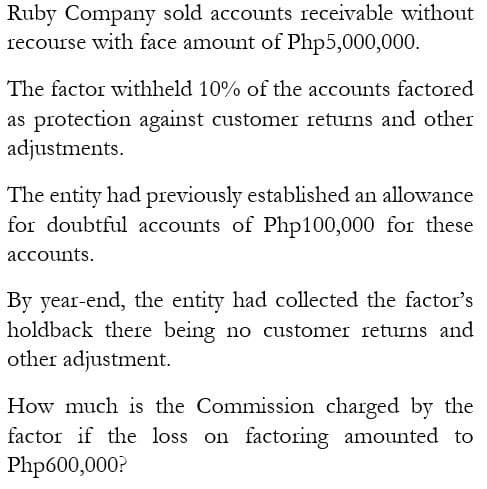 Ruby Company sold accounts receivable without
recourse with face amount of Php5,000,000.
The factor withheld 10% of the accounts factored
as protection against customer returns and other
adjustments.
The entity had previously established an allowance
for doubtful accounts of Php100,000 for these
accounts.
By year-end, the entity had collected the factor's
holdback there being no customer returns and
other adjustment.
How much is the Commission charged by the
factor if the loss on factoring amounted to
Php600,000?
