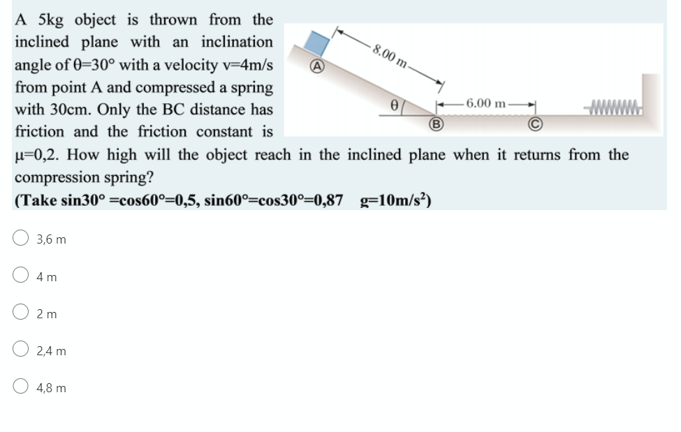 A 5kg object is thrown from the
inclined plane with an inclination
angle of 0=30° with a velocity v=4m/s
from point A and compressed a spring
with 30cm. Only the BC distance has
8.00 m
6.00 m-
friction and the friction constant is
µ=0,2. How high will the object reach in the inclined plane when it returns from the
compression spring?
(Take sin30° =cos60°=0,5, sin60°=cos30°=0,87 g=10m/s²)
3,6 m
4 m
2 m
2,4 m
4,8 m
