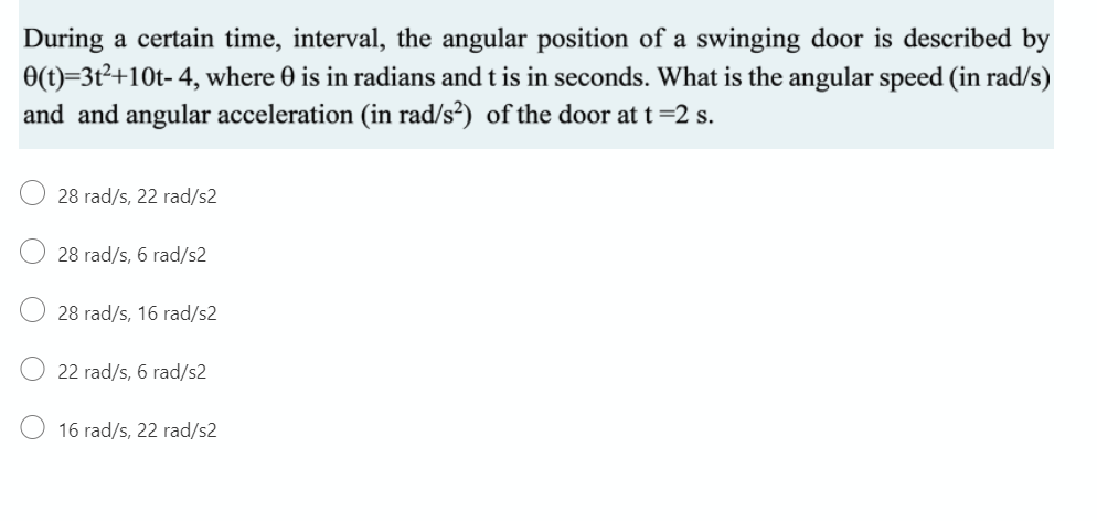 During a certain time, interval, the angular position of a swinging door is described by
0(t)=3t²+10t- 4, where 0 is in radians and t is in seconds. What is the angular speed (in rad/s)
and and angular acceleration (in rad/s²) of the door at t=2 s.
28 rad/s, 22 rad/s2
28 rad/s, 6 rad/s2
28 rad/s, 16 rad/s2
22 rad/s, 6 rad/s2
16 rad/s, 22 rad/s2
