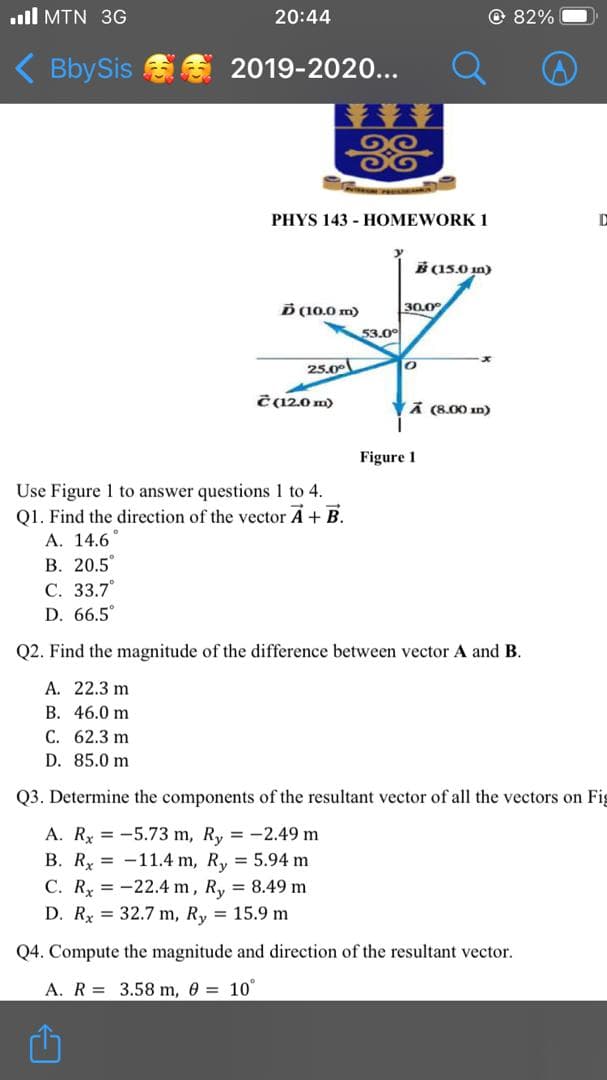 ull MTN 3G
20:44
© 82%
( BbySis S S 2019-2020...
光
PHYS 143 - HOMEWORK 1
B (15.0 in)
D (10.0 m)
30.0°
53.0°
25.00
ċ 12,0 m)
VA (8.00 n)
Figure 1
Use Figure 1 to answer questions 1 to 4.
Q1. Find the direction of the vector A + B.
А. 14.6°
В. 20.5
С. 33.7°
D. 66.5
Q2. Find the magnitude of the difference between vector A and B.
A. 22.3 m
B. 46.0 m
C. 62.3 m
D. 85.0 m
Q3. Determine the components of the resultant vector of all the vectors on Fig
A. Rx = -5.73 m, Ry = -2.49 m
B. Ry = -11.4 m, R, = 5.94 m
C. Rx = -22.4 m, R, 8.49 m
D. R = 32.7 m, Ry = 15.9 m
Q4. Compute the magnitude and direction of the resultant vector.
A. R = 3.58 m, 0 = 10°
