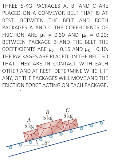 THREE 5-KG PACKAGES A, B, AND C ARE
PLACED ON A CONVEYOR BELT THAT IS AT
REST. BETWEEN THE BELT AND BOTH
PACKAGES A AND C THE COEFFICIENTS OF
FRICTION ARE µs
0.30 AND HK
0.20;
BETWEEN PACKAGE B AND THE BELT THE
COEFFICIENTS ARE µs = 0.15 AND HK = 0.10.
THE PACKAGES ARE PLACED ON THE BELT SO
THAT THEY ARE IN CONTACT WITH EACH
OTHER AND AT REST. DETERMINE WHICH, IF
ANY, OF THE PACKAGES WILL MOVE AND THE
FRICTION FORCE ACTING ON EACH PACKAGE.
C
5 kg
В
A
5 kg
5 kg
1950
15°
