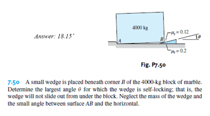 4000 kg
4=0.12
B
Answer: 18.15°
H=0.2
Fig. P7.50
7-50 A small wedge is placed beneath corner B of the 4000-kg block of marble.
Determine the largest angle e for which the wedge is self-locking; that is, the
wedge will not slide out from under the block. Neglect the mass of the wedge and
the small angle between surface AB and the horizontal.
