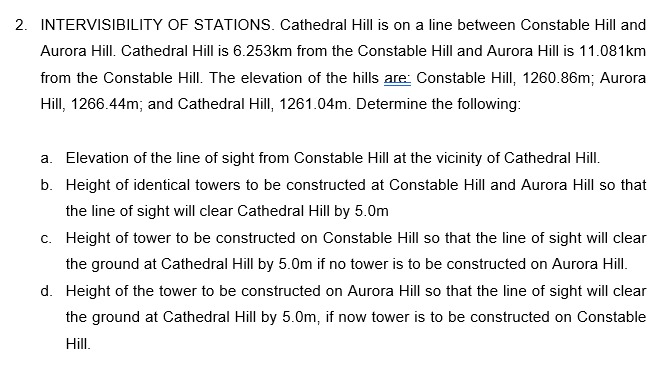 2. INTERVISIBILITY OF STATIONS. Cathedral Hill is on a line between Constable Hill and
Aurora Hill. Cathedral Hill is 6.253km from the Constable Hill and Aurora Hill is 11.081km
from the Constable Hill. The elevation of the hills are: Constable Hill, 1260.86m; Aurora
Hill, 1266.44m; and Cathedral Hill, 1261.04m. Determine the following:
a. Elevation of the line of sight from Constable Hill at the vicinity of Cathedral Hill.
b. Height of identical towers to be constructed at Constable Hill and Aurora Hill so that
the line of sight will clear Cathedral Hill by 5.0m
c. Height of tower to be constructed on Constable Hill so that the line of sight will clear
the ground at Cathedral Hill by 5.0m if no tower is to be constructed on Aurora Hill.
d. Height of the tower to be constructed on Aurora Hill so that the line of sight will clear
the ground at Cathedral Hill by 5.0m, if now tower is to be constructed on Constable
Hill.
