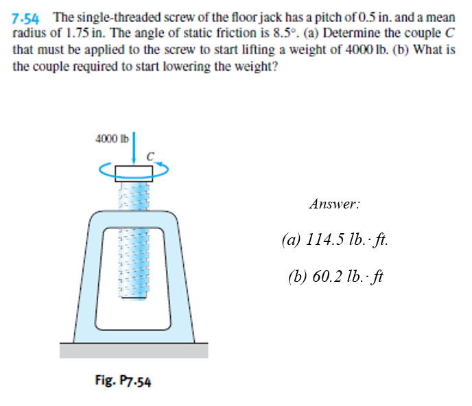 7-54 The single-threaded screw of the floor jack has a pitch of 0.5 in. and a mean
radius of 1.75 in. The angle of static friction is 8.5°. (a) Determine the couple C
that must be applied to the screw to start lifting a weight of 4000 lb. (b) What is
the couple required to start lowering the weight?
4000 Ib
Answer:
(а) 114.5 1b. -ft.
(b) 60.2 lb.· ft
Fig. P7.54
