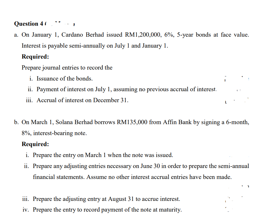 Question 4 (
a. On January 1, Cardano Berhad issued RM1,200,000, 6%, 5-year bonds at face value.
Interest is payable semi-annually on July 1 and January 1.
Required:
Prepare journal entries to record the
i. Issuance of the bonds.
ii. Payment of interest on July 1, assuming no previous accrual of interest.
iii. Accrual of interest on December 31.
b. On March 1, Solana Berhad borrows RM135,000 from Affin Bank by signing a 6-month,
8%, interest-bearing note.
Required:
i. Prepare the entry on March 1 when the note was issued.
ii. Prepare any adjusting entries necessary on June 30 in order to prepare the semi-annual
financial statements. Assume no other interest accrual entries have been made.
iii. Prepare the adjusting entry at August 31 to accrue interest.
iv. Prepare the entry to record payment of the note at maturity.