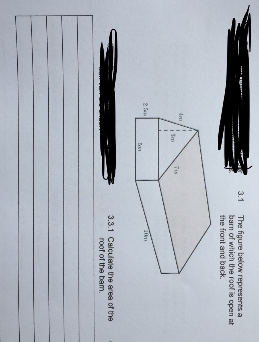 The figure below represents a
barn of which the roof is open at
3.1
the front and back.
4m
7m
1 3m
2.5m
10m
3.3.1 Calculate the area of the
roof of the barn.
