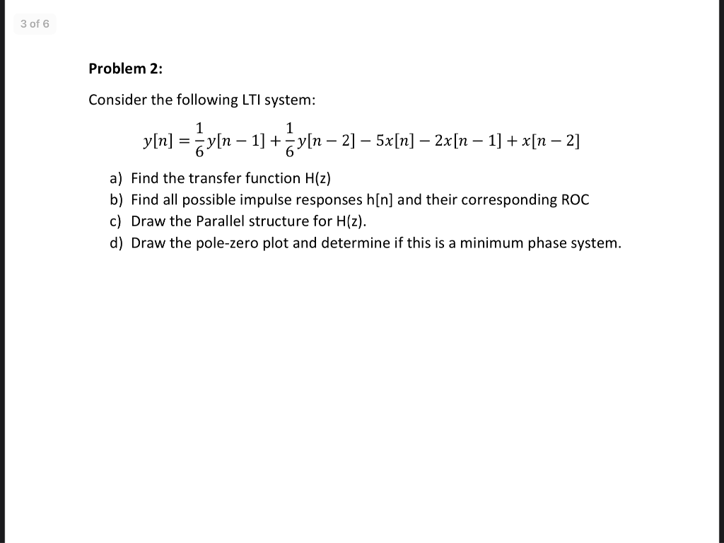 3 of 6
Problem 2:
Consider the following LTI system:
1
1
y[n] =y[n – 1] +yln – 2] – 5x[n] – 2x[n – 1] + x[n – 2]
a) Find the transfer function H(z)
b) Find all possible impulse responses h[n] and their corresponding ROC
c) Draw the Parallel structure for H(z).
d) Draw the pole-zero plot and determine if this is a minimum phase system.
