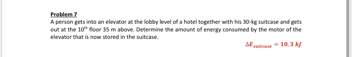 Problem 7
A person gets into an elevator at the lobby level of a hotel together with his 30-kg suitcase and gets
out at the 10th floor 35 m above. Determine the amount of energy consumed by the motor of the
elevator that is now stored in the suitcase.
