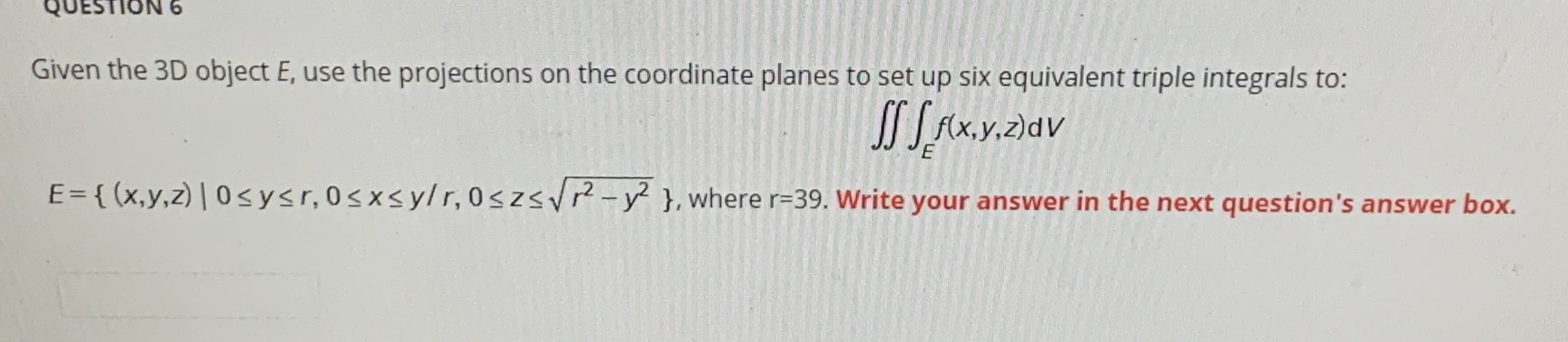 Given the 3D object E, use the projections on the coordinate planes to set up six equivalent triple integrals to:
JSAX.y.2)av
E= { (x,y,z) | 0 sysr,0sxsylr, 0szsv?-y? }, where r=39. Write your answer in the next question's answer box.
