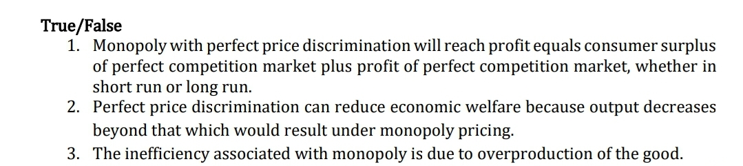 True/False
1. Monopoly with perfect price discrimination will reach profit equals consumer surplus
of perfect competition market plus profit of perfect competition market, whether in
short run or long run.
2. Perfect price discrimination can reduce economic welfare because output decreases
beyond that which would result under monopoly pricing.
3. The inefficiency associated with monopoly is due to overproduction of the good.
