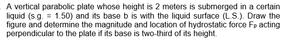 A vertical parabolic plate whose height is 2 meters is submerged in a certain
liquid (s.g. = 1.50) and its base b is with the liquid surface (L.S.). Draw the
figure and determine the magnitude and location of hydrostatic force Fp acting
perpendicular to the plate if its base is two-third of its height.
