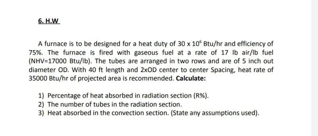 6. Н.W
A furnace is to be designed for a heat duty of 30 x 10° Btu/hr and efficiency of
75%. The furnace is fired with gaseous fuel at a rate of 17 lb air/lb fuel
(NHV=17000 Btu/lb). The tubes are arranged in two rows and are of 5 inch out
diameter OD. With 40 ft length and 2×OD center to center Spacing, heat rate of
35000 Btu/hr of projected area is recommended. Calculate:
1) Percentage of heat absorbed in radiation section (R%).
2) The number of tubes in the radiation section.
3) Heat absorbed in the convection section. (State any assumptions used).
