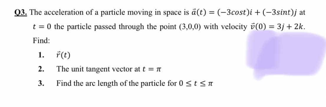 Q3. The acceleration of a particle moving in space is ā(t) = (-3cost)i + (-3sint)j at
t = 0 the particle passed through the point (3,0,0) with velocity v(0) = 3j+ 2k.
Find:
1.
7(t)
2.
The unit tangent vector att = Tt
3.
Find the arc length of the particle for 0 <t < T
