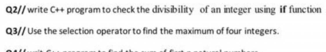 Q2// write C++ program to check the divisibility of an integer using if function
Q3// Use the selection operator to find the maximum of four integers.
